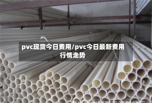 pvc现货今日费用/pvc今日最新费用行情走势