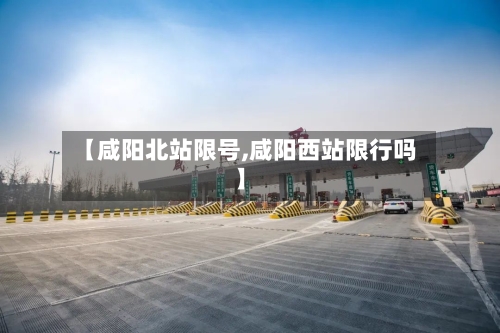 【咸阳北站限号,咸阳西站限行吗】-第2张图片