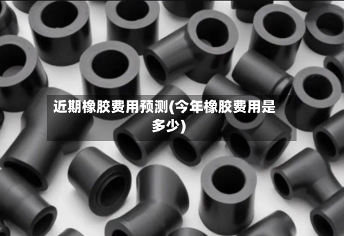 近期橡胶费用预测(今年橡胶费用是多少)-第3张图片
