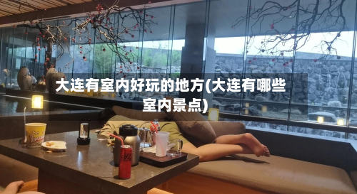 大连有室内好玩的地方(大连有哪些室内景点)