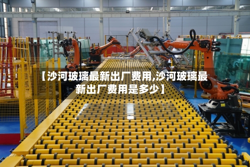 【沙河玻璃最新出厂费用,沙河玻璃最新出厂费用是多少】