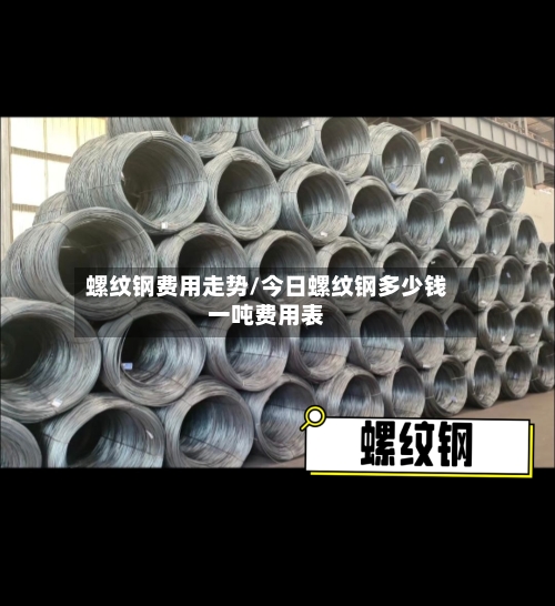 螺纹钢费用走势/今日螺纹钢多少钱一吨费用表-第2张图片