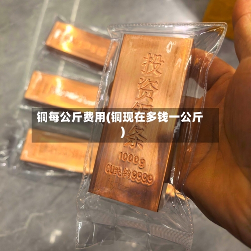 铜每公斤费用(铜现在多钱一公斤)