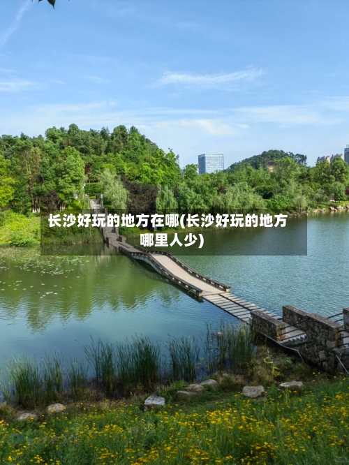 长沙好玩的地方在哪(长沙好玩的地方哪里人少)