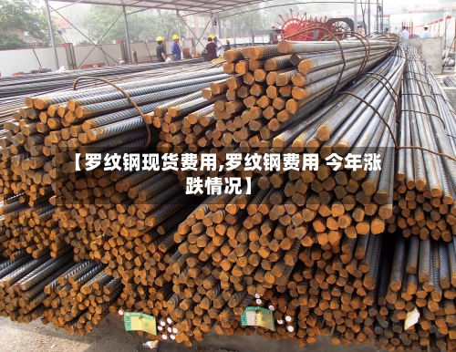 【罗纹钢现货费用,罗纹钢费用 今年涨跌情况】-第2张图片