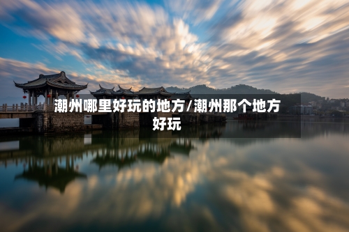 潮州哪里好玩的地方/潮州那个地方好玩