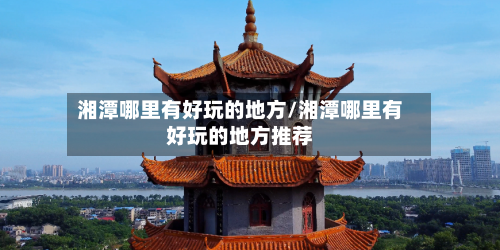 湘潭哪里有好玩的地方/湘潭哪里有好玩的地方推荐