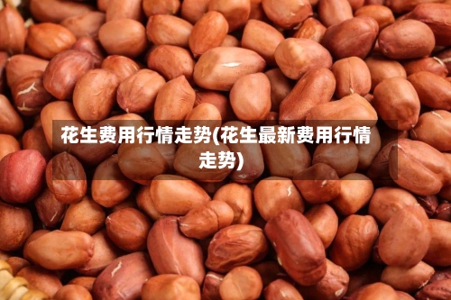 花生费用行情走势(花生最新费用行情走势)