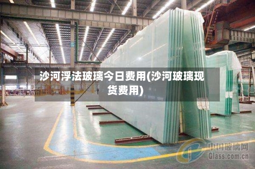 沙河浮法玻璃今日费用(沙河玻璃现货费用)