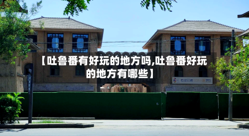 【吐鲁番有好玩的地方吗,吐鲁番好玩的地方有哪些】-第2张图片