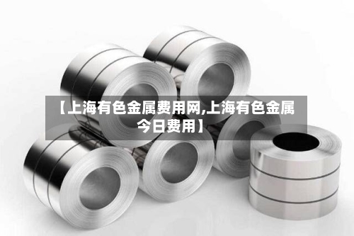 【上海有色金属费用网,上海有色金属今日费用】-第2张图片