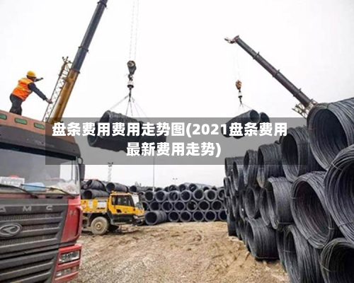 盘条费用费用走势图(2021盘条费用最新费用走势)
