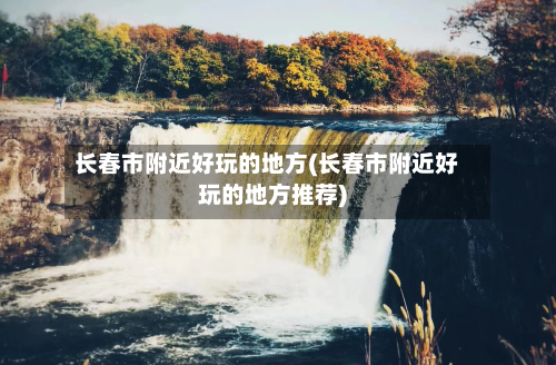 长春市附近好玩的地方(长春市附近好玩的地方推荐)