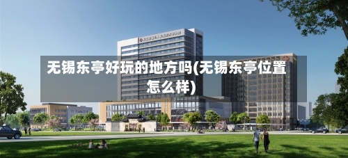 无锡东亭好玩的地方吗(无锡东亭位置怎么样)