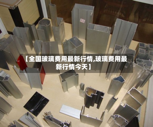 【全国玻璃费用最新行情,玻璃费用最新行情今天】
