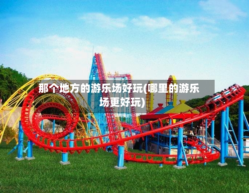 那个地方的游乐场好玩(哪里的游乐场更好玩)