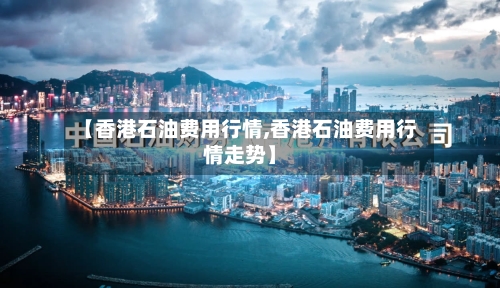 【香港石油费用行情,香港石油费用行情走势】-第2张图片