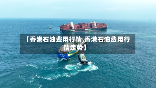 【香港石油费用行情,香港石油费用行情走势】
