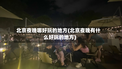北京夜晚哪好玩的地方(北京夜晚有什么好玩的地方)-第3张图片