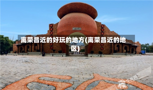 离荣昌近的好玩的地方(离荣昌近的地区)