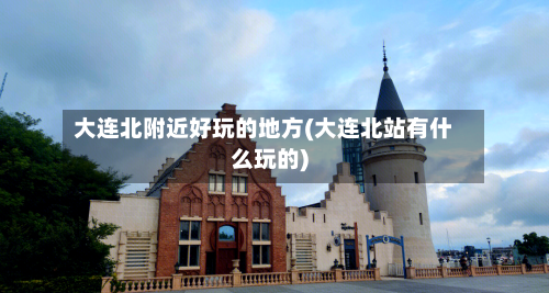 大连北附近好玩的地方(大连北站有什么玩的)