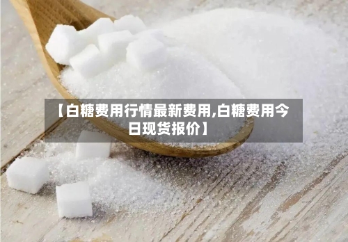 【白糖费用行情最新费用,白糖费用今日现货报价】