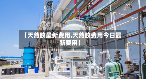【天然胶最新费用,天然胶费用今日最新费用】