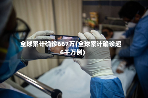 全球累计确诊667万(全球累计确诊超6千万例)