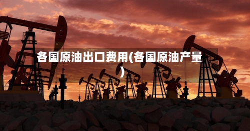 各国原油出口费用(各国原油产量)
