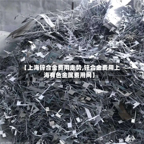 【上海锌合金费用走势,锌合金费用上海有色金属费用网】