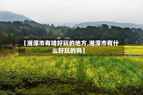 【湘潭市有啥好玩的地方,湘潭市有什么好玩的吗】-第2张图片