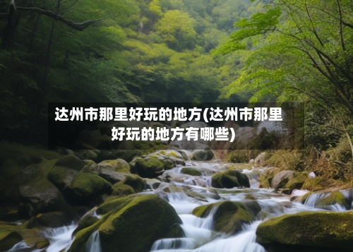 达州市那里好玩的地方(达州市那里好玩的地方有哪些)-第3张图片