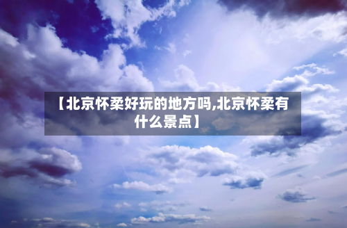 【北京怀柔好玩的地方吗,北京怀柔有什么景点】