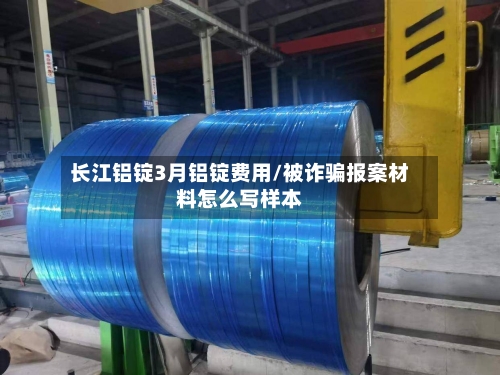 长江铝锭3月铝锭费用/被诈骗报案材料怎么写样本