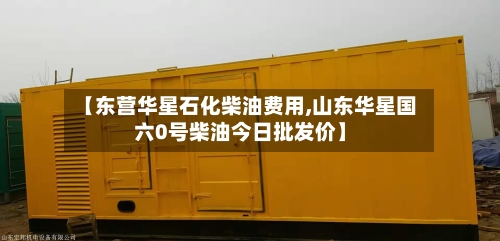 【东营华星石化柴油费用,山东华星国六0号柴油今日批发价】-第2张图片