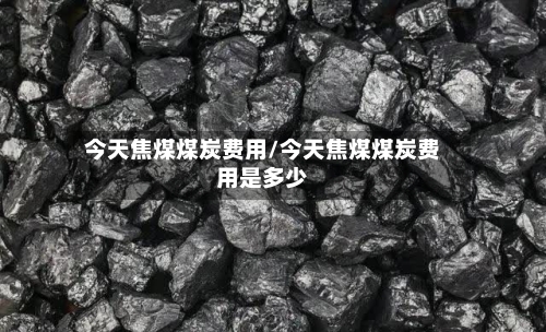 今天焦煤煤炭费用/今天焦煤煤炭费用是多少