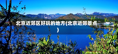 北京近郊区好玩的地方(北京近郊景点)