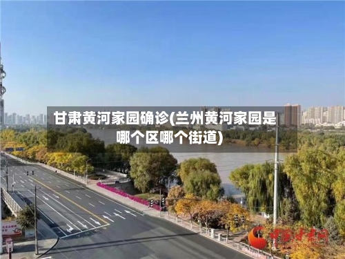 甘肃黄河家园确诊(兰州黄河家园是哪个区哪个街道)