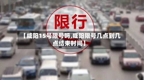 【咸阳15号限号吗,咸阳限号几点到几点结束时间】