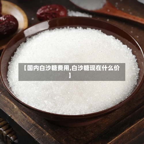 【国内白沙糖费用,白沙糖现在什么价】