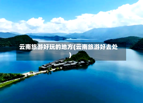 云南旅游好玩的地方(云南旅游好去处)-第3张图片