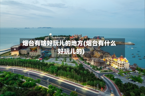 烟台有啥好玩儿的地方(烟台有什么好玩儿的)
