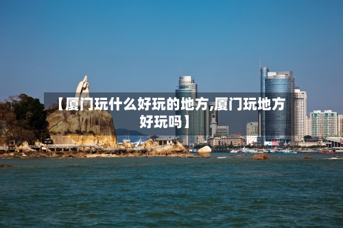 【厦门玩什么好玩的地方,厦门玩地方好玩吗】