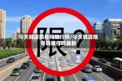 今天韩店限号吗限行吗/今天韩店限号吗限行吗最新-第2张图片