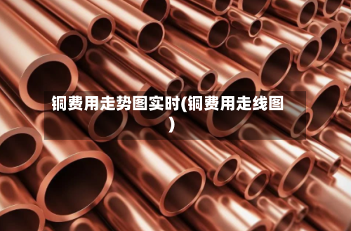 铜费用走势图实时(铜费用走线图)