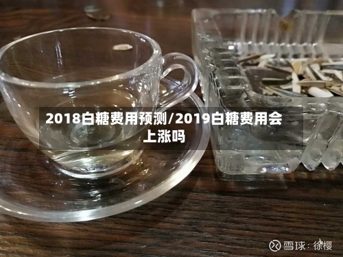 2018白糖费用预测/2019白糖费用会上涨吗