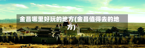 金昌哪里好玩的地方(金昌值得去的地方)