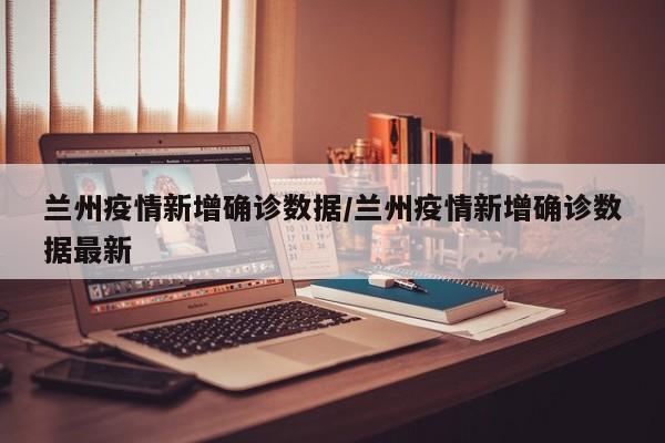 兰州疫情新增确诊数据/兰州疫情新增确诊数据最新