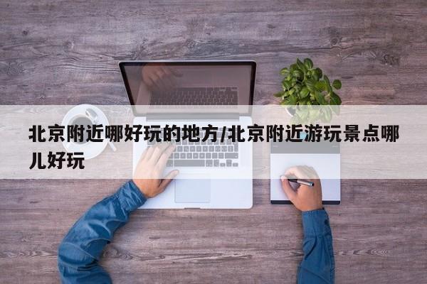 北京附近哪好玩的地方/北京附近游玩景点哪儿好玩