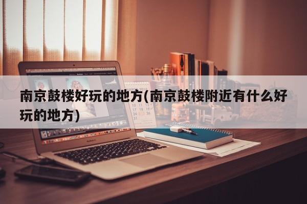 南京鼓楼好玩的地方(南京鼓楼附近有什么好玩的地方)